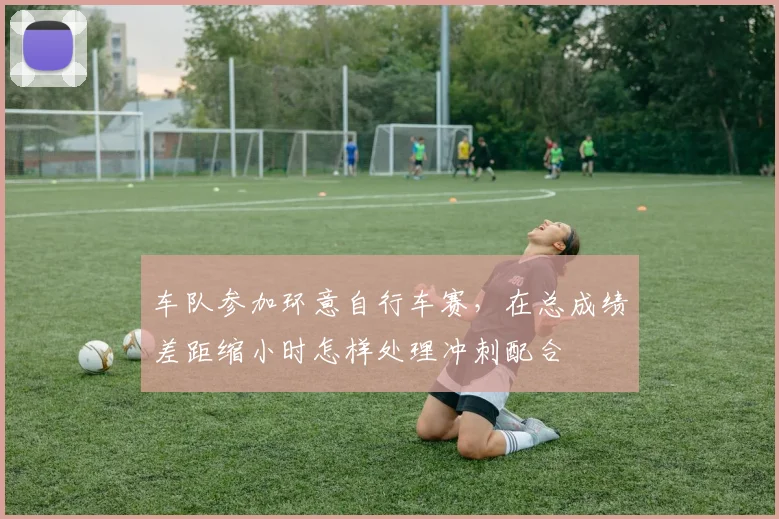 车队参加环意自行车赛，在总成绩差距缩小时怎样处理冲刺配合