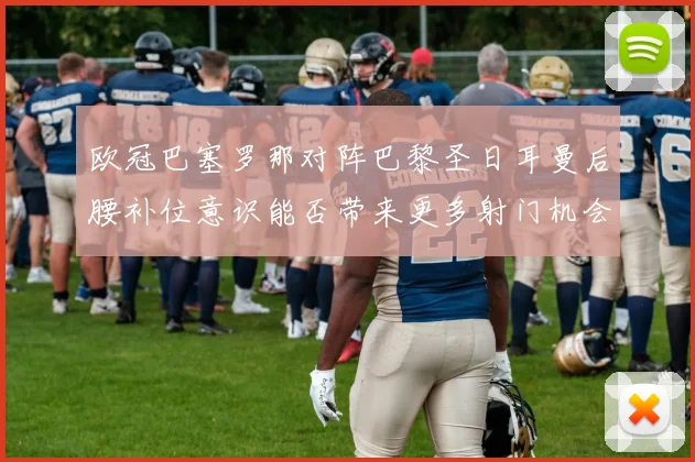 欧冠巴塞罗那对阵巴黎圣日耳曼后腰补位意识能否带来更多射门机会