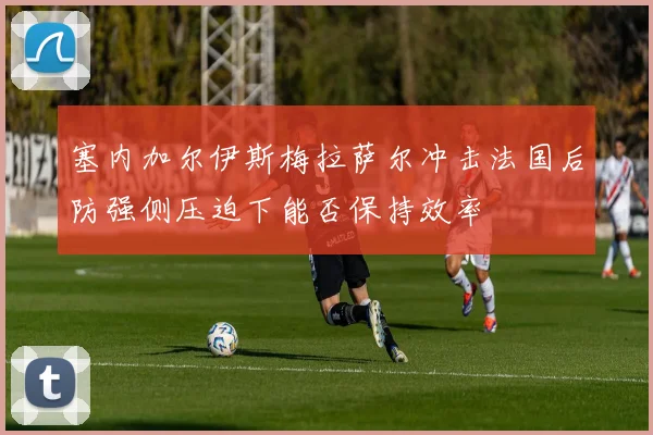 塞内加尔伊斯梅拉萨尔冲击法国后防强侧压迫下能否保持效率