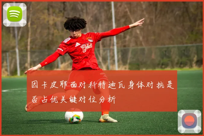 因卡皮耶面对科特迪瓦身体对抗是否占优关键对位分析