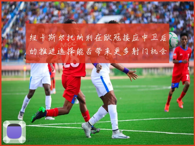 纽卡斯尔托纳利在欧冠接应中卫后的推进选择能否带来更多射门机会