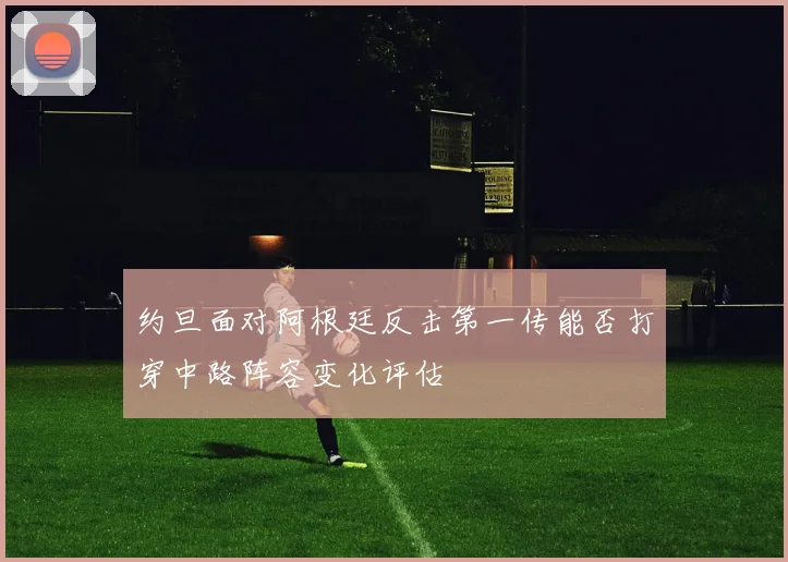 约旦面对阿根廷反击第一传能否打穿中路阵容变化评估