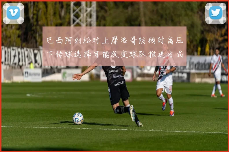巴西阿利松对上摩洛哥防线时高压下传球选择可能改变球队推进方式