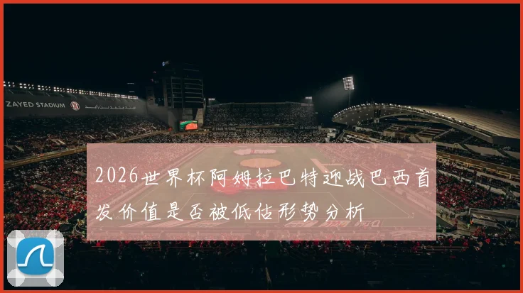 2026世界杯阿姆拉巴特迎战巴西首发价值是否被低估形势分析