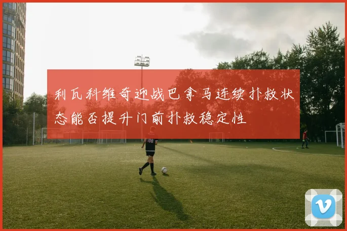 利瓦科维奇迎战巴拿马连续扑救状态能否提升门前扑救稳定性