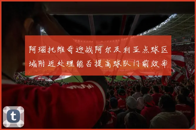阿瑙托维奇迎战阿尔及利亚点球区域附近处理能否提高球队门前效率