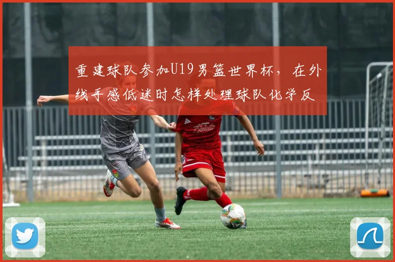 重建球队参加U19男篮世界杯，在外线手感低迷时怎样处理球队化学反应