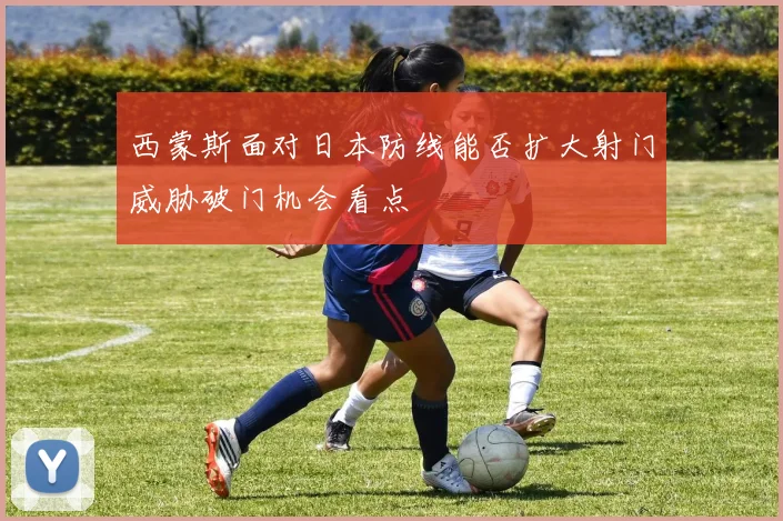 西蒙斯面对日本防线能否扩大射门威胁破门机会看点