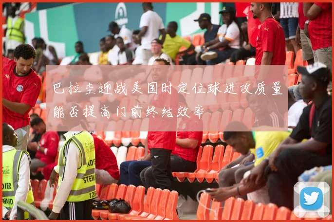 巴拉圭迎战美国时定位球进攻质量能否提高门前终结效率