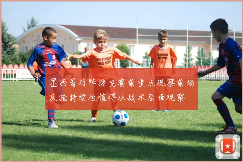 墨西哥对阵捷克赛前重点观察前场反抢持续性值得从战术层面观察