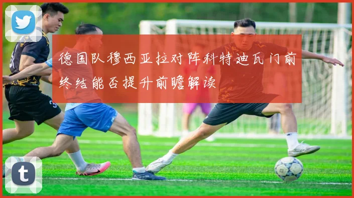 德国队穆西亚拉对阵科特迪瓦门前终结能否提升前瞻解读