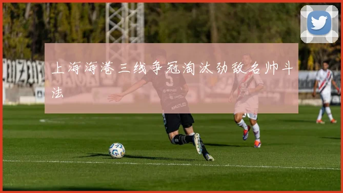 上海海港三线争冠淘汰劲敌名帅斗法