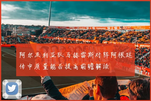 阿尔及利亚队马赫雷斯对阵阿根廷传中质量能否提高前瞻解读