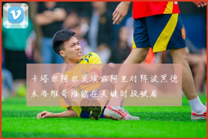 卡塔尔阿尔莫埃兹阿里对阵波黑德米洛维奇谁能在关键时段破局