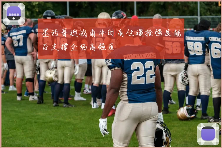 墨西哥迎战南非时高位逼抢强度能否支撑全场高强度
