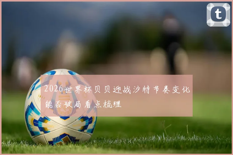2026世界杯贝贝迎战沙特节奏变化能否破局看点梳理