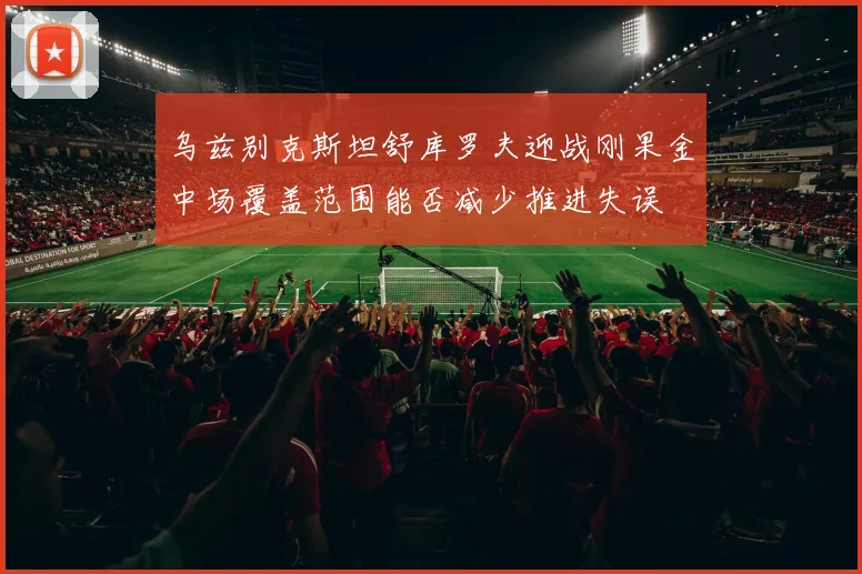 乌兹别克斯坦舒库罗夫迎战刚果金中场覆盖范围能否减少推进失误