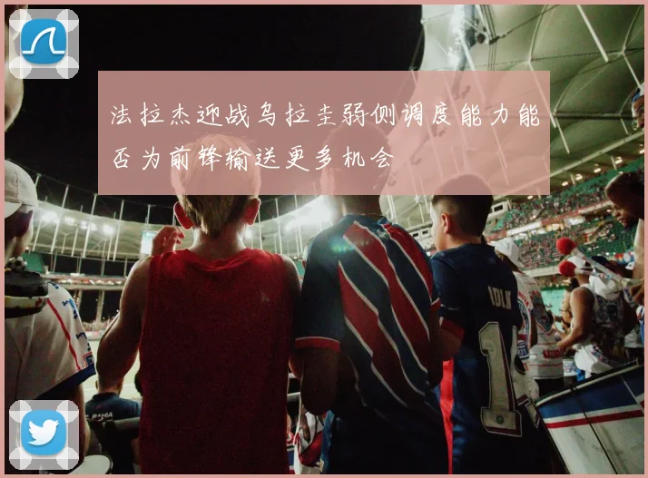 法拉杰迎战乌拉圭弱侧调度能力能否为前锋输送更多机会