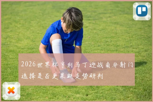 2026世界杯亨利马丁迎战南非射门选择是否更果断走势研判
