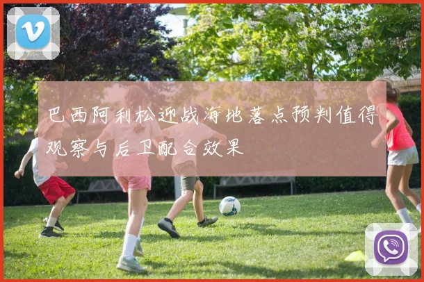 巴西阿利松迎战海地落点预判值得观察与后卫配合效果