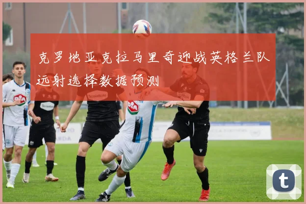 克罗地亚克拉马里奇迎战英格兰队远射选择数据预测
