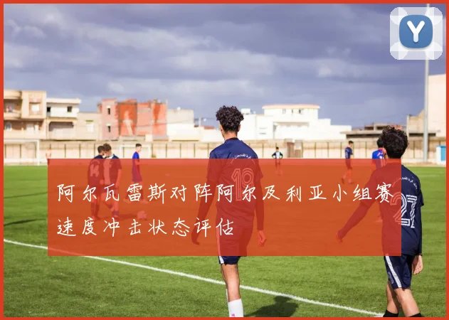 阿尔瓦雷斯对阵阿尔及利亚小组赛速度冲击状态评估