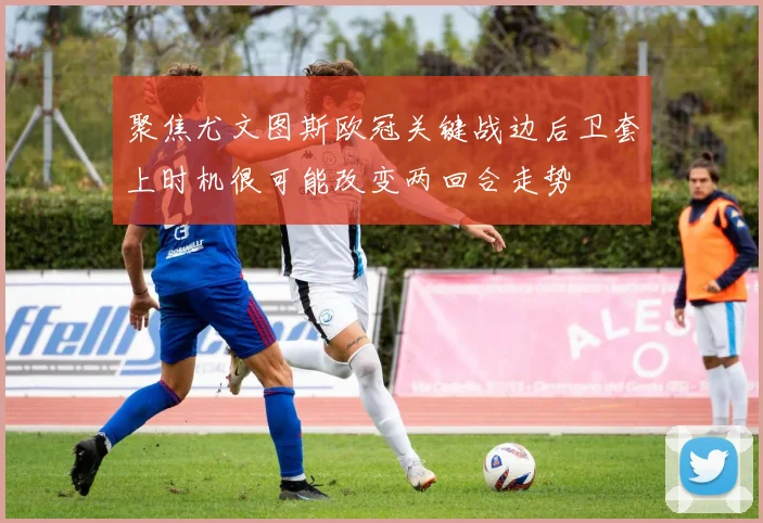 聚焦尤文图斯欧冠关键战边后卫套上时机很可能改变两回合走势
