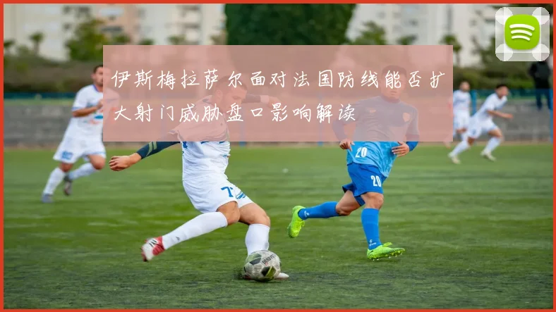 伊斯梅拉萨尔面对法国防线能否扩大射门威胁盘口影响解读
