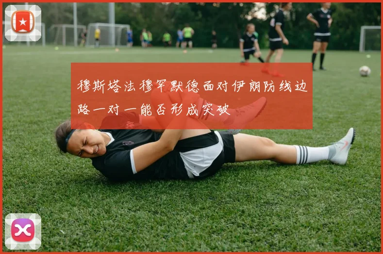 穆斯塔法穆罕默德面对伊朗防线边路一对一能否形成突破