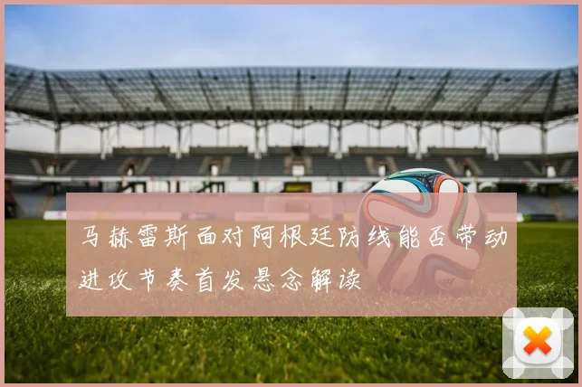 马赫雷斯面对阿根廷防线能否带动进攻节奏首发悬念解读