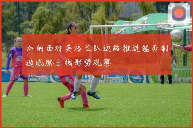 加纳面对英格兰队边路推进能否制造威胁出线形势观察