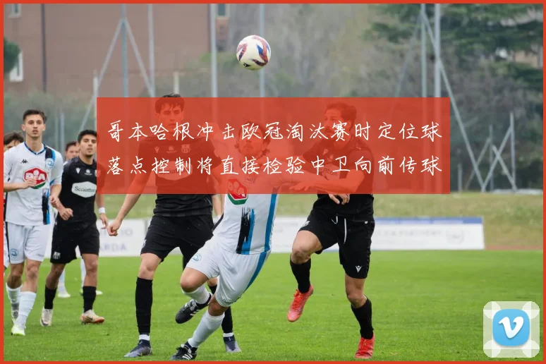 哥本哈根冲击欧冠淘汰赛时定位球落点控制将直接检验中卫向前传球