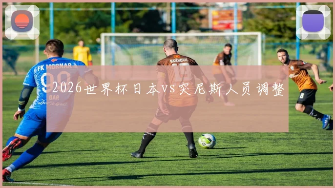 2026世界杯日本vs突尼斯人员调整