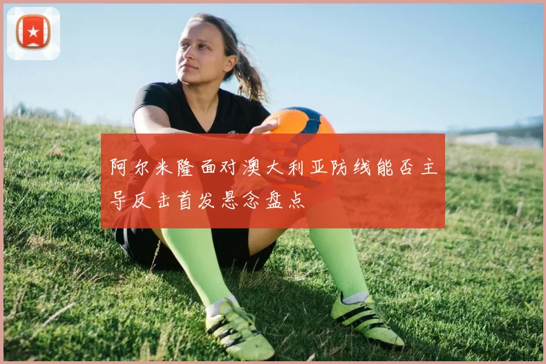 阿尔米隆面对澳大利亚防线能否主导反击首发悬念盘点