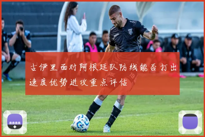 古伊里面对阿根廷队防线能否打出速度优势进攻重点评估