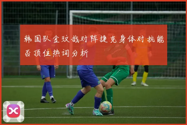 韩国队金玟哉对阵捷克身体对抗能否顶住热词分析