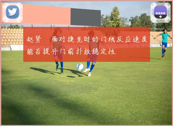赵贤祐面对捷克时的门线反应速度能否提升门前扑救稳定性