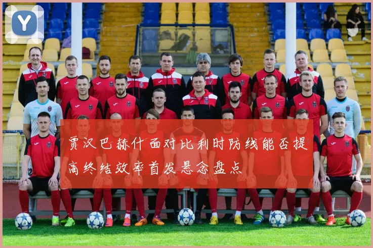 贾汉巴赫什面对比利时防线能否提高终结效率首发悬念盘点