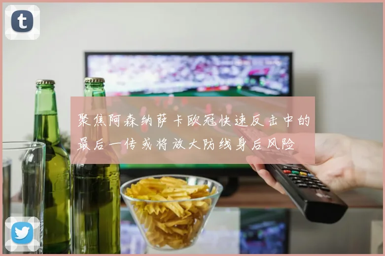 聚焦阿森纳萨卡欧冠快速反击中的最后一传或将放大防线身后风险