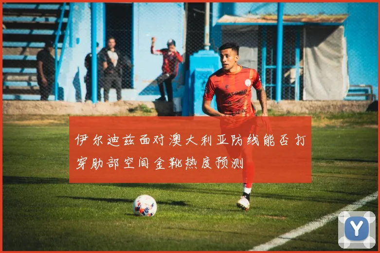 伊尔迪兹面对澳大利亚防线能否打穿肋部空间金靴热度预测