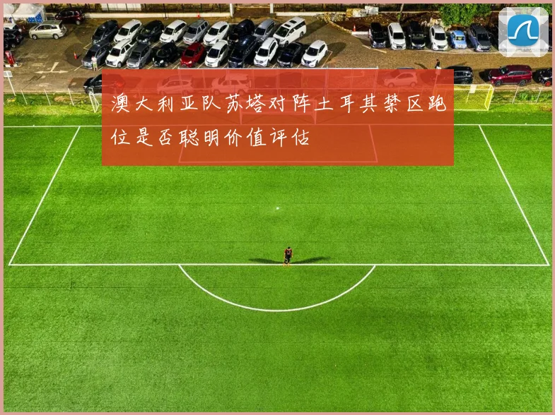 澳大利亚队苏塔对阵土耳其禁区跑位是否聪明价值评估